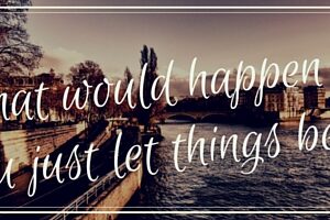 What would happen if you just let things be-