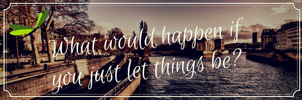 What would happen if you just let things be-